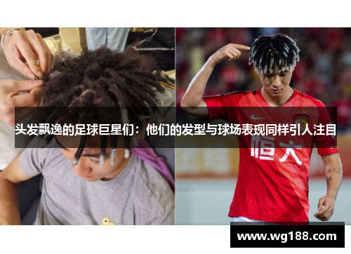 头发飘逸的足球巨星们：他们的发型与球场表现同样引人注目