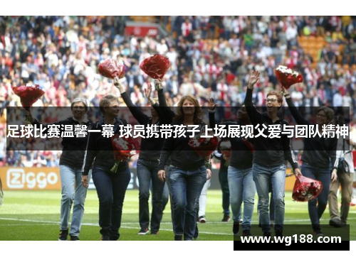 足球比赛温馨一幕 球员携带孩子上场展现父爱与团队精神